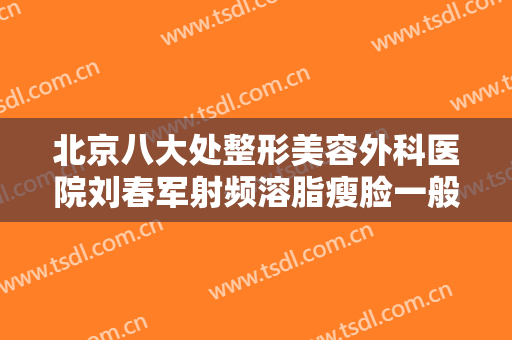 北京八大处整形美容外科医院刘春军射频溶脂瘦脸一般价位是多少费用?靠谱吗?