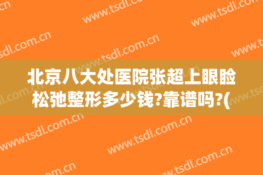 北京八大处医院张超上眼睑松弛整形多少钱?靠谱吗?(北京八大处医院做双眼皮大概多少钱)