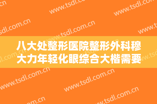 八大处整形医院整形外科穆大力年轻化眼综合大楷需要多少钱?靠谱吗?
