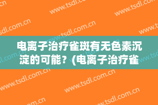 电离子治疗雀斑有无色素沉淀的可能？(电离子治疗雀斑有无色素沉淀的可能吗)