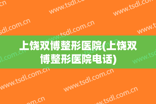 上饶双博整形医院(上饶双博整形医院电话)