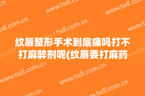 纹唇整形手术到底痛吗打不打麻醉剂呢(纹唇要打麻药吗)