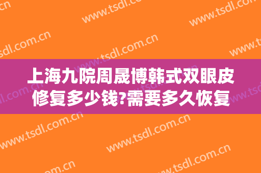上海九院周晟博韩式双眼皮修复多少钱?需要多久恢复?(上海九院整形医院官网双眼皮多少钱)