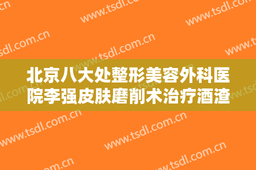 北京八大处整形美容外科医院李强皮肤磨削术治疗酒渣鼻一般多少钱?效果怎么样?
