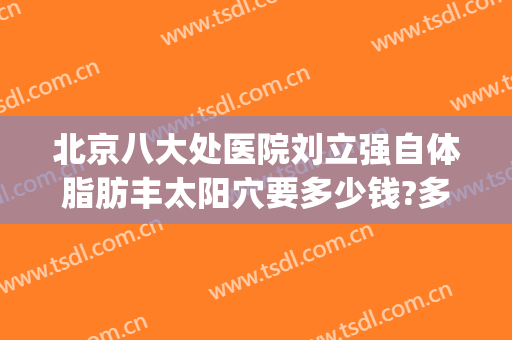 北京八大处医院刘立强自体脂肪丰太阳穴要多少钱?多长时间恢复?(北京八大处脂肪填充多少钱)