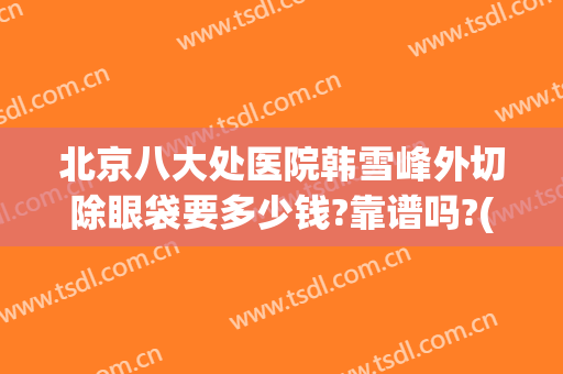北京八大处医院韩雪峰外切除眼袋要多少钱?靠谱吗?(北京八处医院那个专家做双眼皮手术好啊)