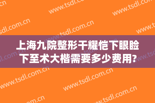 上海九院整形干耀恺下眼睑下至术大楷需要多少费用?多长时间恢复?(上海九院上睑下垂费用)