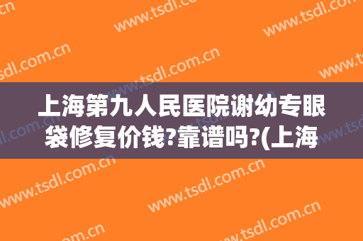上海第九人民医院谢幼专眼袋修复价钱?靠谱吗?(上海九院去除眼袋多少钱)