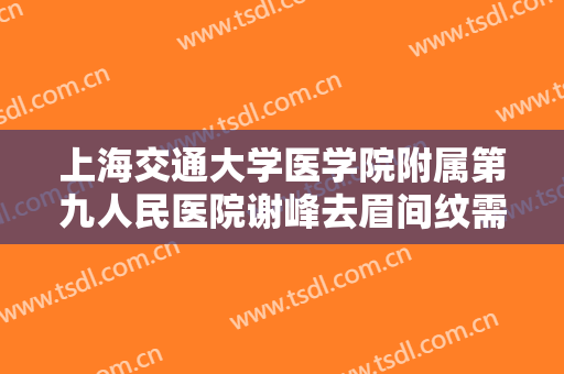 上海交通大学医学院附属第九人民医院谢峰去眉间纹需要多少费用?贵不贵?