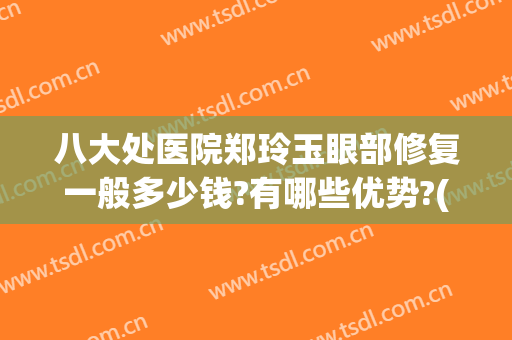 八大处医院郑玲玉眼部修复一般多少钱?有哪些优势?(北京八大处哪个医生做眼修复好)