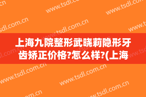 上海九院整形武晓莉隐形牙齿矫正价格?怎么样?(上海第九整形美容医院吴晓莉)