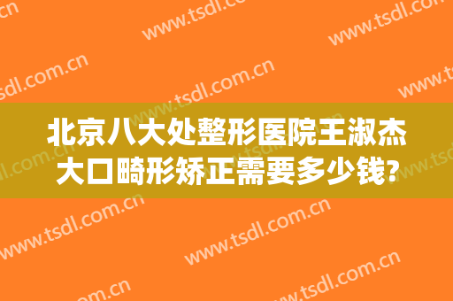 北京八大处整形医院王淑杰大口畸形矫正需要多少钱?有哪些优势?(北京第八处整形医院)