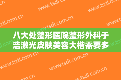 八大处整形医院整形外科于浩激光皮肤美容大楷需要多少费用?多长时间恢复?