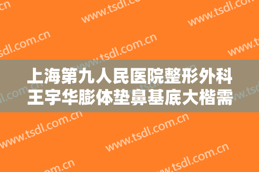 上海第九人民医院整形外科王宇华膨体垫鼻基底大楷需要多少钱?可靠吗?
