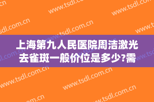 上海第九人民医院周洁激光去雀斑一般价位是多少?需要多久恢复?(第九人民医院激光祛斑)