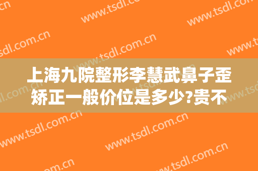 上海九院整形李慧武鼻子歪矫正一般价位是多少?贵不贵?(上海九院歪鼻矫正价格)