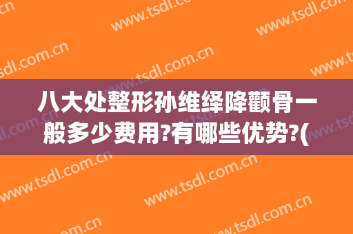 八大处整形孙维绎降颧骨一般多少费用?有哪些优势?(颧骨宽整形费用)