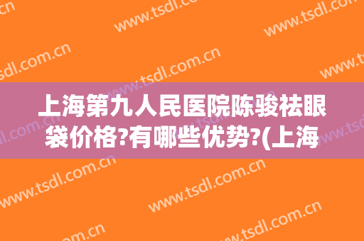 上海第九人民医院陈骏祛眼袋价格?有哪些优势?(上海第九人民医院眼袋整形哪位专家好)