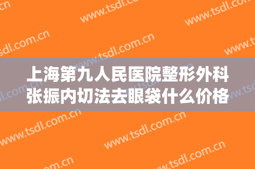 上海第九人民医院整形外科张振内切法去眼袋什么价格?可靠吗?(上海第九整形美容医院去眼袋价格)