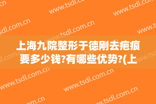 上海九院整形于德刚去疤痕要多少钱?有哪些优势?(上海九院去疤痕怎么样多少钱)