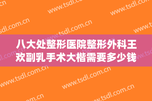 八大处整形医院整形外科王欢副乳手术大楷需要多少钱?靠谱吗?(八大处王欢隆鼻怎么样)