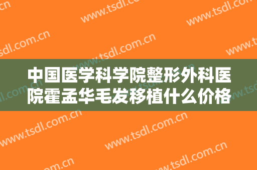 中国医学科学院整形外科医院霍孟华毛发移植什么价格?有哪些优势?