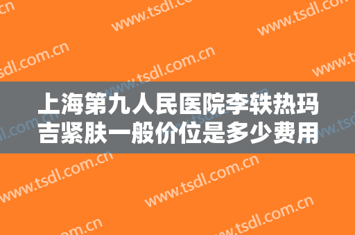 上海第九人民医院李轶热玛吉紧肤一般价位是多少费用?靠谱吗?
