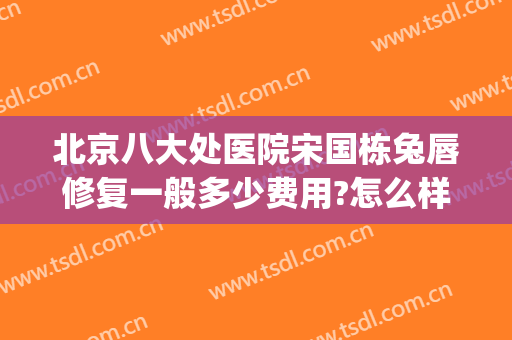 北京八大处医院宋国栋兔唇修复一般多少费用?怎么样?(北京唇裂修复最好的医生)