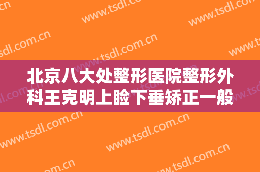 北京八大处整形医院整形外科王克明上睑下垂矫正一般多少钱?效果怎么样?