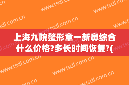 上海九院整形章一新鼻综合什么价格?多长时间恢复?(上海九院鼻子整形需要多少钱)