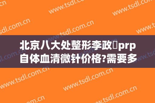 北京八大处整形李政垚prp自体血清微针价格?需要多久恢复?
