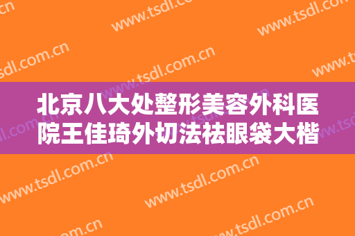 北京八大处整形美容外科医院王佳琦外切法祛眼袋大楷需要多少钱?有哪些优势?