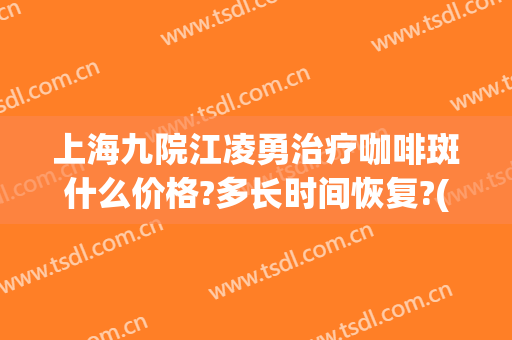 上海九院江凌勇治疗咖啡斑什么价格?多长时间恢复?(咖啡斑上海九院找哪个医生)