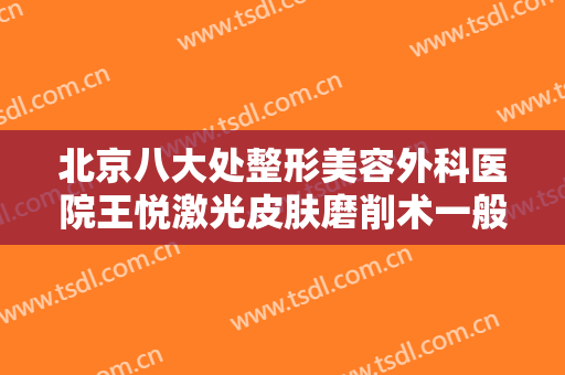 北京八大处整形美容外科医院王悦激光皮肤磨削术一般多少钱?怎么样?