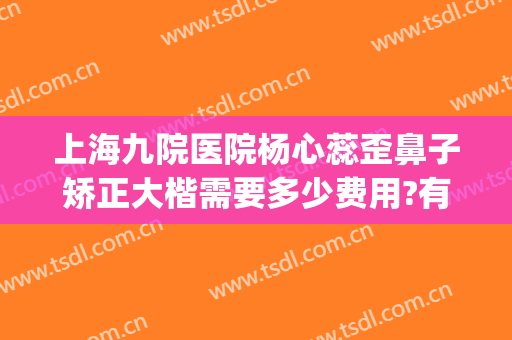 上海九院医院杨心蕊歪鼻子矫正大楷需要多少费用?有哪些优势?(上海九院鼻梁整形费用)
