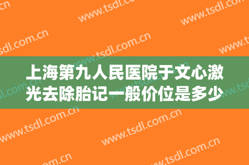 上海第九人民医院于文心激光去除胎记一般价位是多少费用?可靠吗?(上海九院治疗胎记多少钱)