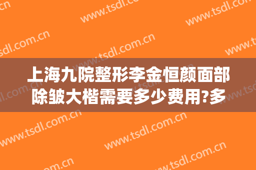 上海九院整形李金恒颜面部除皱大楷需要多少费用?多长时间恢复?(上海整形医院九院整形价位)