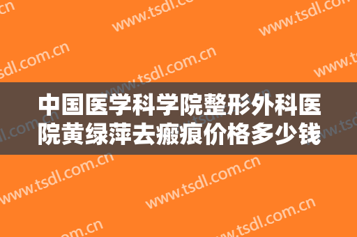 中国医学科学院整形外科医院黄绿萍去瘢痕价格多少钱?效果怎么样?