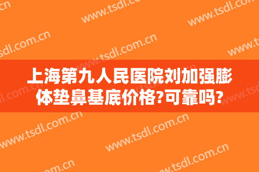 上海第九人民医院刘加强膨体垫鼻基底价格?可靠吗?