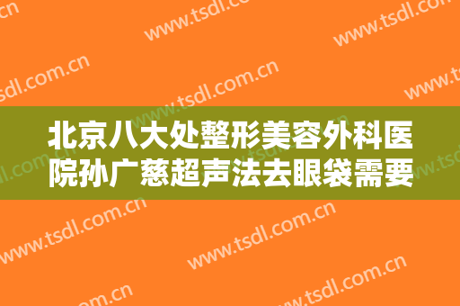 北京八大处整形美容外科医院孙广慈超声法去眼袋需要多少费用?靠谱吗?