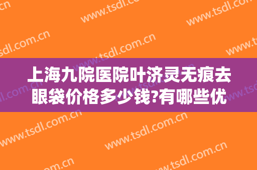 上海九院医院叶济灵无痕去眼袋价格多少钱?有哪些优势?(上海九院去眼袋最好的医生)