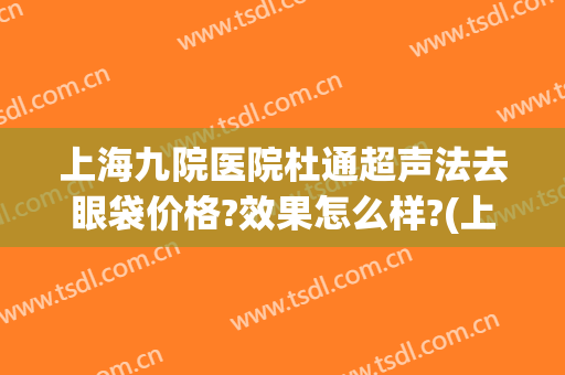 上海九院医院杜通超声法去眼袋价格?效果怎么样?(上海九院做眼袋最好的专家)