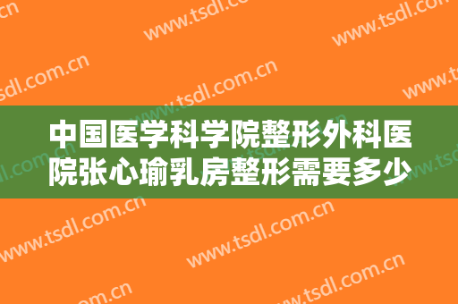 中国医学科学院整形外科医院张心瑜乳房整形需要多少费用?需要多久恢复?