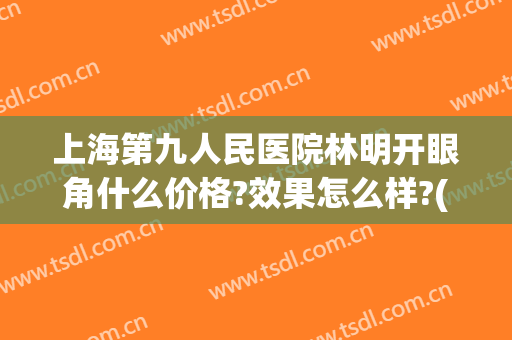 上海第九人民医院林明开眼角什么价格?效果怎么样?(上海九院双眼皮加开眼角的价格)