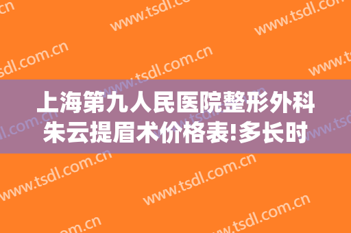 上海第九人民医院整形外科朱云提眉术价格表!多长时间恢复?(上海九院提眉术多少钱)