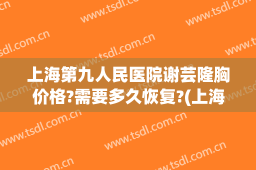 上海第九人民医院谢芸隆胸价格?需要多久恢复?(上海九院谢芸脂肪填充怎么样)