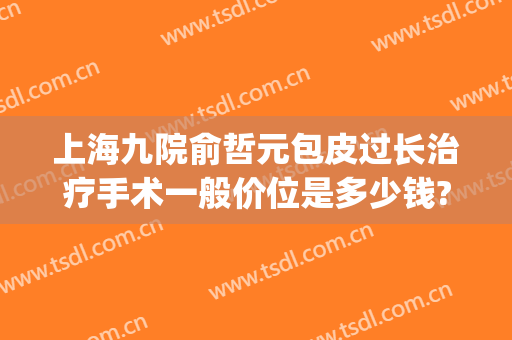 上海九院俞哲元包皮过长治疗手术一般价位是多少钱?贵不贵?(上海九院俞哲元怎么样)