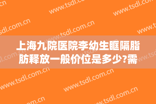 上海九院医院李幼生眶隔脂肪释放一般价位是多少?需要多久恢复?(上海九院眶隔释放多少钱)