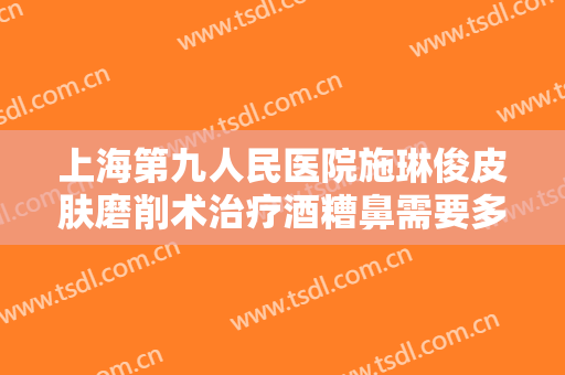 上海第九人民医院施琳俊皮肤磨削术治疗酒糟鼻需要多少钱?好不好?