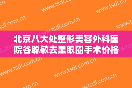 北京八大处整形美容外科医院谷聪敏去黑眼圈手术价格表!有哪些优势?
